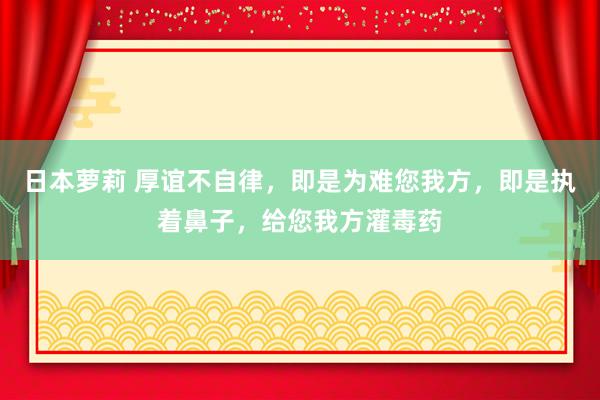 日本萝莉 厚谊不自律，即是为难您我方，即是执着鼻子，给您我方灌毒药