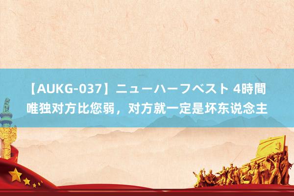 【AUKG-037】ニューハーフベスト 4時間 唯独对方比您弱，对方就一定是坏东说念主