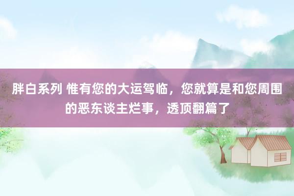 胖白系列 惟有您的大运驾临，您就算是和您周围的恶东谈主烂事，透顶翻篇了