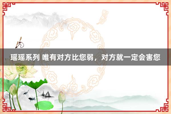 瑶瑶系列 唯有对方比您弱，对方就一定会害您