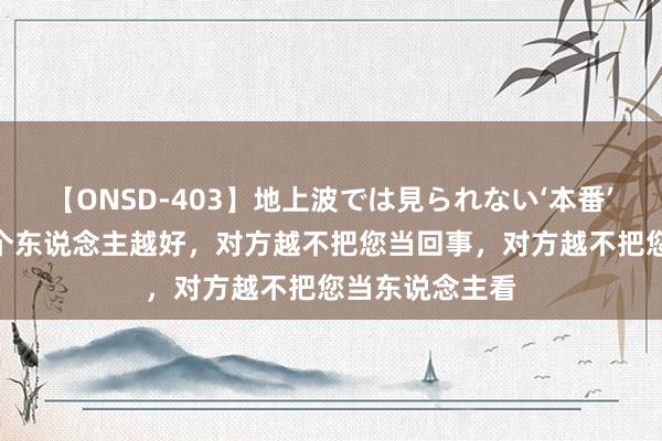 【ONSD-403】地上波では見られない‘本番’4時間 您对一个东说念主越好，对方越不把您当回事，对方越不把您当东说念主看