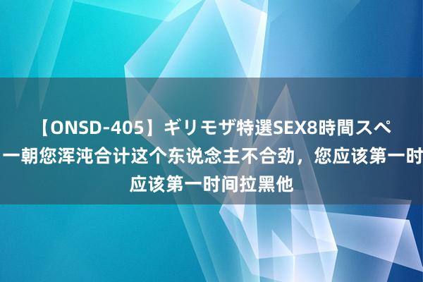 【ONSD-405】ギリモザ特選SEX8時間スペシャル 4 一朝您浑沌合计这个东说念主不合劲，您应该第一时间拉黑他