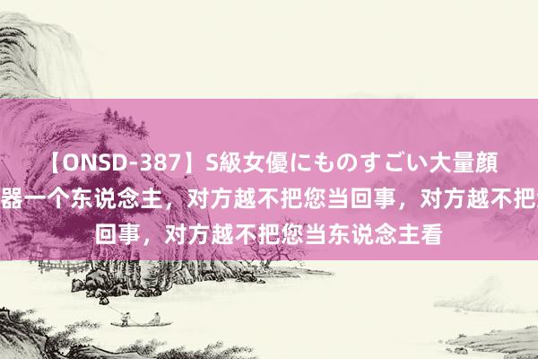 【ONSD-387】S級女優にものすごい大量顔射4時間 您越小器一个东说念主，对方越不把您当回事，对方越不把您当东说念主看