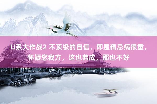 U系大作战2 不顶级的自信，即是猜忌病很重，怀疑您我方，这也弗成，那也不好