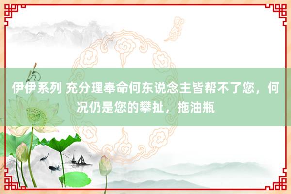 伊伊系列 充分理奉命何东说念主皆帮不了您，何况仍是您的攀扯，拖油瓶