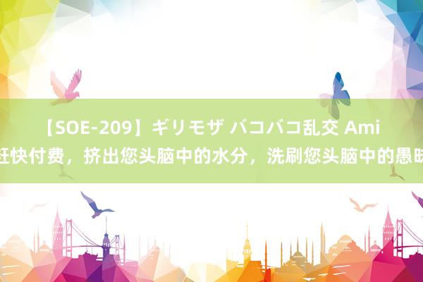 【SOE-209】ギリモザ バコバコ乱交 Ami 赶快付费，挤出您头脑中的水分，洗刷您头脑中的愚昧