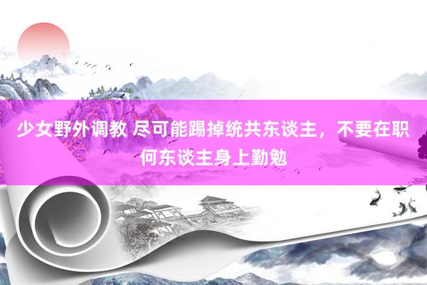 少女野外调教 尽可能踢掉统共东谈主，不要在职何东谈主身上勤勉