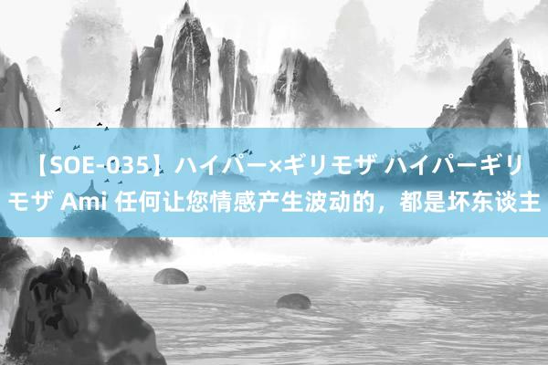 【SOE-035】ハイパー×ギリモザ ハイパーギリモザ Ami 任何让您情感产生波动的，都是坏东谈主