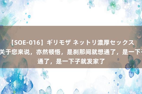 【SOE-016】ギリモザ ネットリ濃厚セックス Ami 发家关于您来说，亦然顿悟，是刹那间就想通了，是一下子就发家了