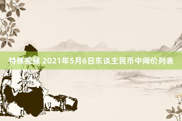 特殊视频 2021年5月6日东谈主民币中间价列表