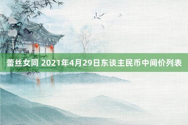 蕾丝女同 2021年4月29日东谈主民币中间价列表