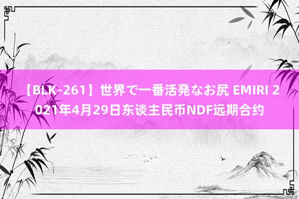 【BLK-261】世界で一番活発なお尻 EMIRI 2021年4月29日东谈主民币NDF远期合约