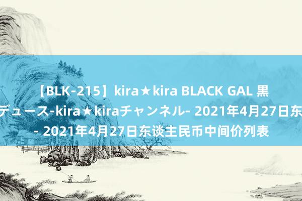 【BLK-215】kira★kira BLACK GAL 黒ギャル・EMIRIプロデュース-kira★kiraチャンネル- 2021年4月27日东谈主民币中间价列表