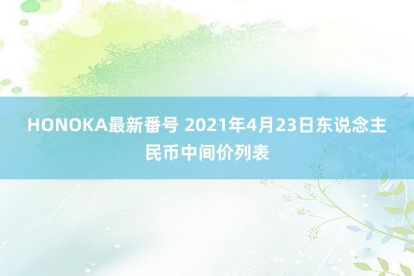 HONOKA最新番号 2021年4月23日东说念主民币中间价列表