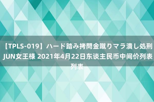 【TPLS-019】ハード踏み拷問金蹴りマラ潰し処刑 JUN女王様 2021年4月22日东谈主民币中间价列表