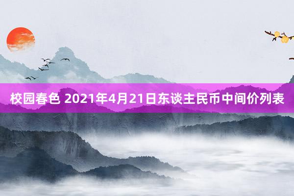 校园春色 2021年4月21日东谈主民币中间价列表