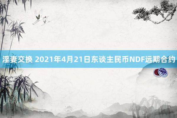 淫妻交换 2021年4月21日东谈主民币NDF远期合约