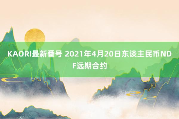 KAORI最新番号 2021年4月20日东谈主民币NDF远期合约