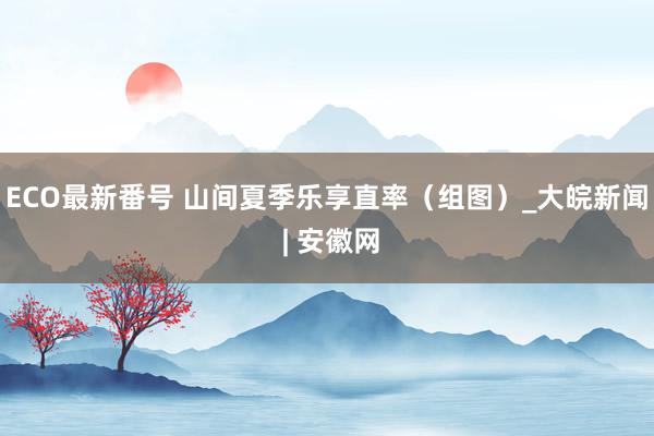 ECO最新番号 山间夏季乐享直率（组图）_大皖新闻 | 安徽网