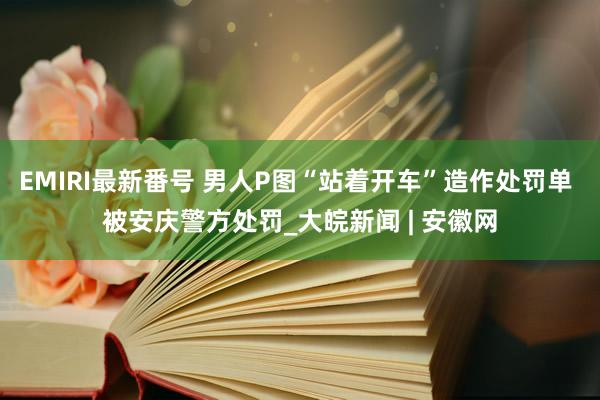 EMIRI最新番号 男人P图“站着开车”造作处罚单 被安庆警方处罚_大皖新闻 | 安徽网