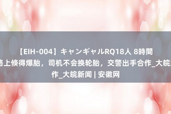 【EIH-004】キャンギャルRQ18人 8時間 面包车高速路上倏得爆胎，司机不会换轮胎，交警出手合作_大皖新闻 | 安徽网