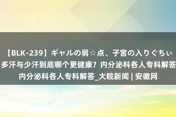 【BLK-239】ギャルの弱☆点、子宮の入りぐちぃ EMIRI 小叶医探｜多汗与少汗到底哪个更健康？内分泌科各人专科解答_大皖新闻 | 安徽网