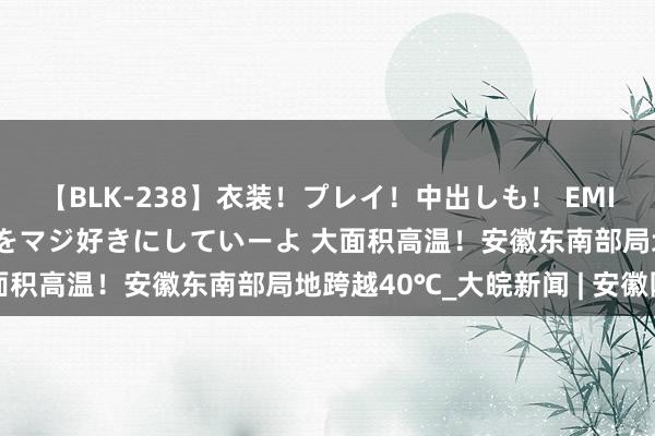 【BLK-238】衣装！プレイ！中出しも！ EMIRIのつぶやき指令で私をマジ好きにしていーよ ﻿大面积高温！安徽东南部局地跨越40℃_大皖新闻 | 安徽网