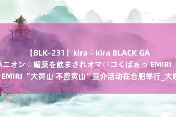 【BLK-231】kira☆kira BLACK GAL 黒ギャル中出し温泉コンパニオン☆媚薬を飲まされオマ○コくぱぁっ EMIRI “大黄山 不啻黄山”宣介活动在合肥举行_大皖新闻 | 安徽网