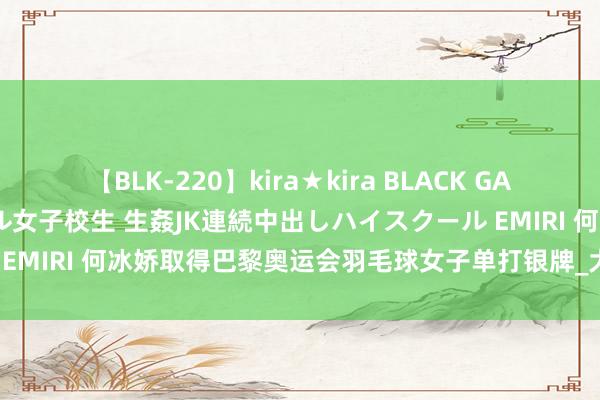 【BLK-220】kira★kira BLACK GAL 留年5年目のお姉黒ギャル女子校生 生姦JK連続中出しハイスクール EMIRI 何冰娇取得巴黎奥运会羽毛球女子单打银牌_大皖新闻 | 安徽网