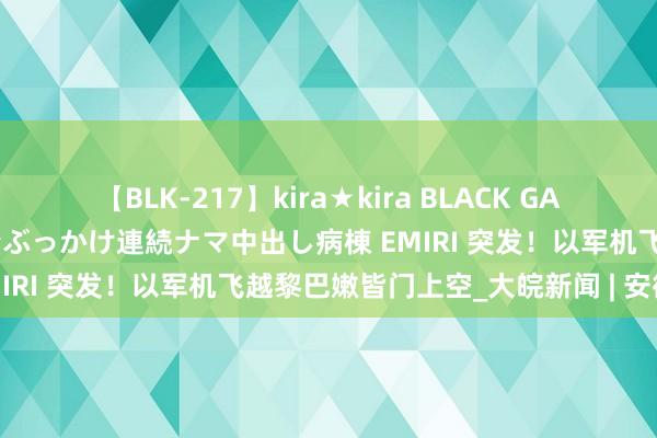 【BLK-217】kira★kira BLACK GAL黒ギャルご奉仕ナース 大量ぶっかけ連続ナマ中出し病棟 EMIRI 突发！以军机飞越黎巴嫩皆门上空_大皖新闻 | 安徽网