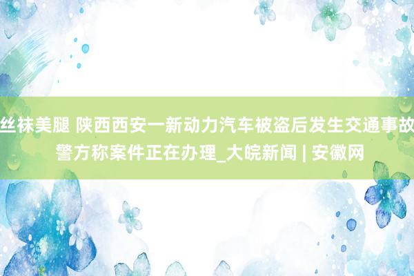 丝袜美腿 陕西西安一新动力汽车被盗后发生交通事故 警方称案件正在办理_大皖新闻 | 安徽网