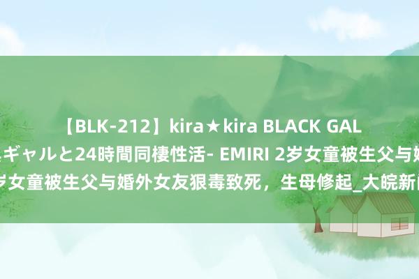 【BLK-212】kira★kira BLACK GAL レンタル痴女GAL-日焼け黒ギャルと24時間同棲性活- EMIRI 2岁女童被生父与婚外女友狠毒致死，生母修起_大皖新闻 | 安徽网