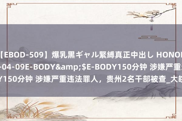 【EBOD-509】爆乳黒ギャル緊縛真正中出し HONOKA</a>2016-04-09E-BODY&$E-BODY150分钟 涉嫌严重违法罪人，贵州2名干部被查_大皖新闻 | 安徽网