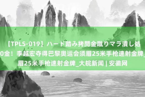 【TPLS-019】ハード踏み拷問金蹴りマラ潰し処刑 JUN女王様 第20金！李越宏夺得巴黎奥运会须眉25米手枪速射金牌_大皖新闻 | 安徽网