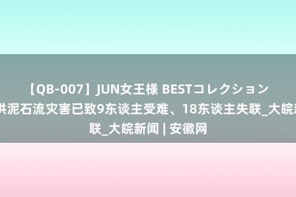 【QB-007】JUN女王様 BESTコレクション 四川康定山洪泥石流灾害已致9东谈主受难、18东谈主失联_大皖新闻 | 安徽网