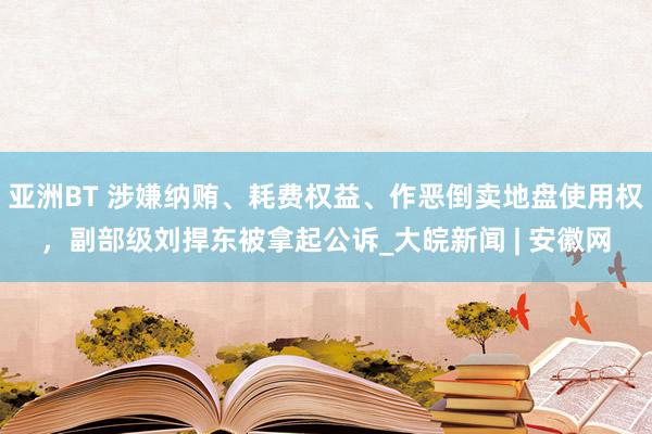 亚洲BT 涉嫌纳贿、耗费权益、作恶倒卖地盘使用权，副部级刘捍东被拿起公诉_大皖新闻 | 安徽网