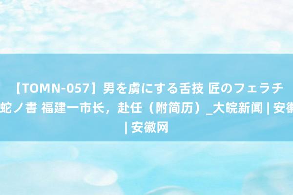 【TOMN-057】男を虜にする舌技 匠のフェラチオ 蛇ノ書 福建一市长，赴任（附简历）_大皖新闻 | 安徽网