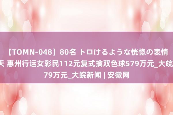 【TOMN-048】80名 トロけるような恍惚の表情 クンニ激昇天 惠州行运女彩民112元复式擒双色球579万元_大皖新闻 | 安徽网