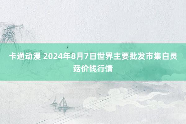 卡通动漫 2024年8月7日世界主要批发市集白灵菇价钱行情