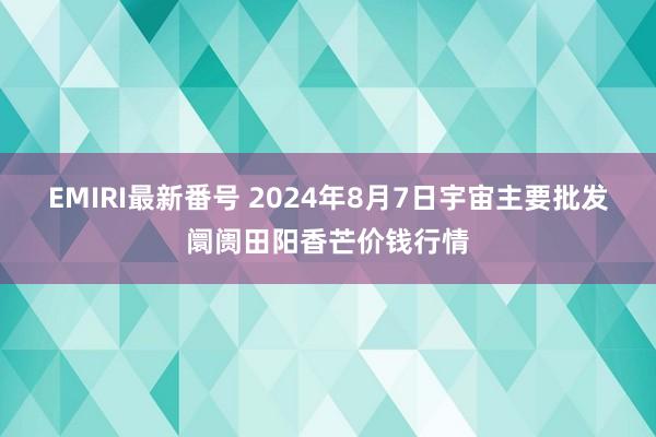 EMIRI最新番号 2024年8月7日宇宙主要批发阛阓田阳香芒价钱行情