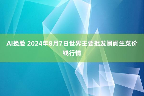 AI换脸 2024年8月7日世界主要批发阛阓生菜价钱行情