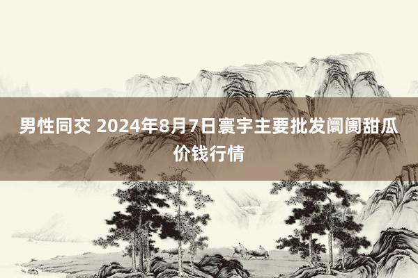 男性同交 2024年8月7日寰宇主要批发阛阓甜瓜价钱行情