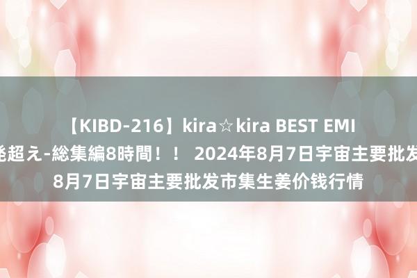 【KIBD-216】kira☆kira BEST EMIRI-中出し性交20発超え-総集編8時間！！ 2024年8月7日宇宙主要批发市集生姜价钱行情