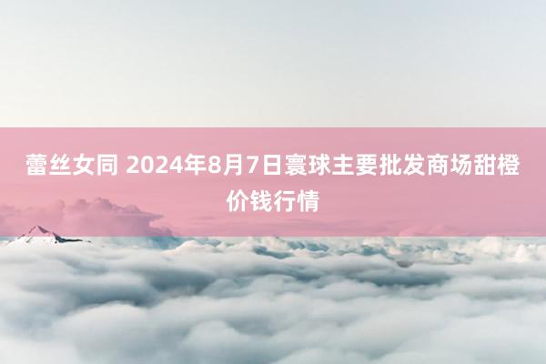 蕾丝女同 2024年8月7日寰球主要批发商场甜橙价钱行情