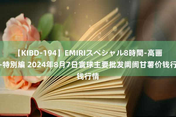 【KIBD-194】EMIRIスペシャル8時間-高画質-特別編 2024年8月7日寰球主要批发阛阓甘薯价钱行情