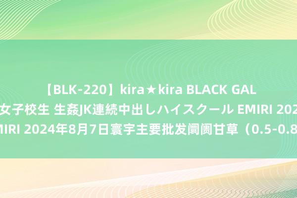 【BLK-220】kira★kira BLACK GAL 留年5年目のお姉黒ギャル女子校生 生姦JK連続中出しハイスクール EMIRI 2024年8月7日寰宇主要批发阛阓甘草（0.5-0.8cm）价钱行情