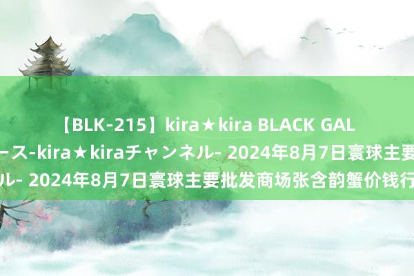 【BLK-215】kira★kira BLACK GAL 黒ギャル・EMIRIプロデュース-kira★kiraチャンネル- 2024年8月7日寰球主要批发商场张含韵蟹价钱行情