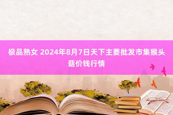 极品熟女 2024年8月7日天下主要批发市集猴头菇价钱行情