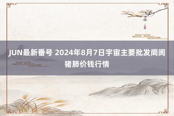 JUN最新番号 2024年8月7日宇宙主要批发阛阓猪肺价钱行情