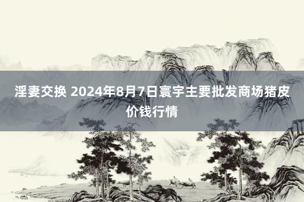 淫妻交换 2024年8月7日寰宇主要批发商场猪皮价钱行情